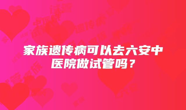 家族遗传病可以去六安中医院做试管吗?