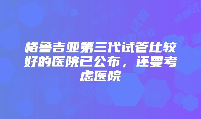 格鲁吉亚第三代试管比较好的医院已公布，还要考虑医院