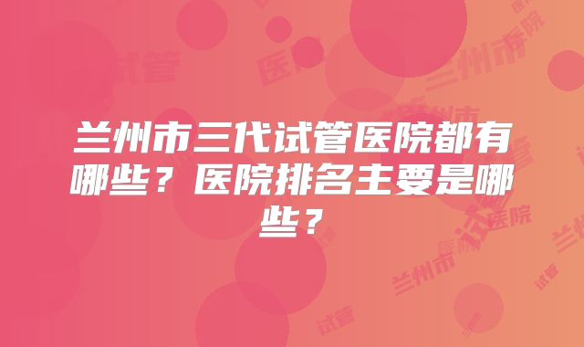 兰州市三代试管医院都有哪些？医院排名主要是哪些？