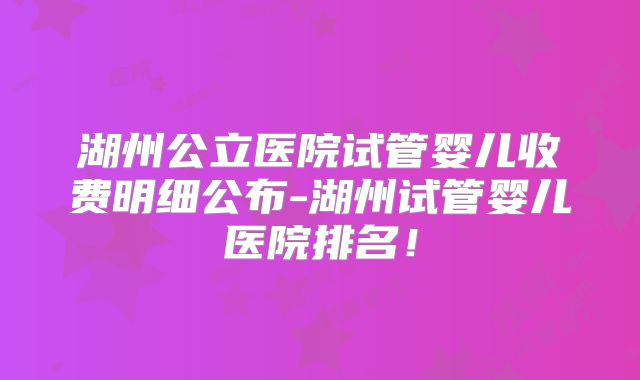 湖州公立医院试管婴儿收费明细公布-湖州试管婴儿医院排名！