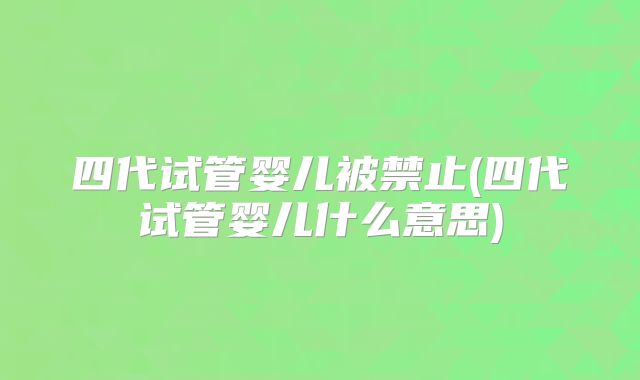 四代试管婴儿被禁止(四代试管婴儿什么意思)