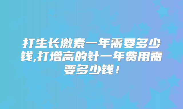 打生长激素一年需要多少钱,打增高的针一年费用需要多少钱！