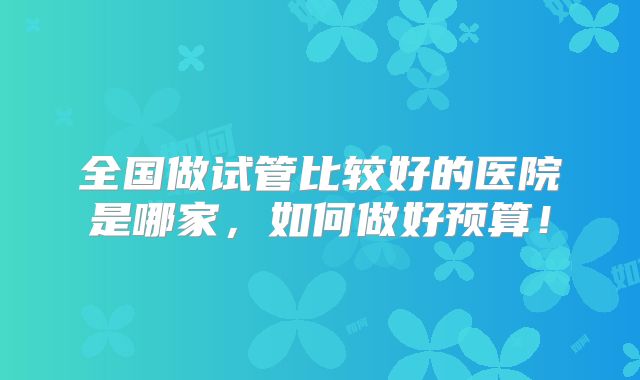 全国做试管比较好的医院是哪家,如何做好预算!