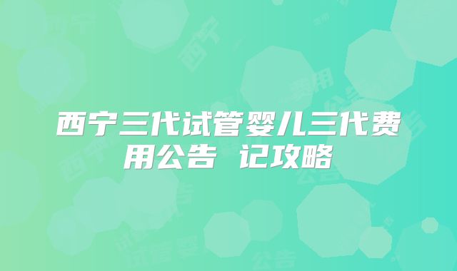 西宁三代试管婴儿三代费用公告 记攻略