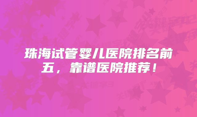 珠海试管婴儿医院排名前五,靠谱医院推荐!