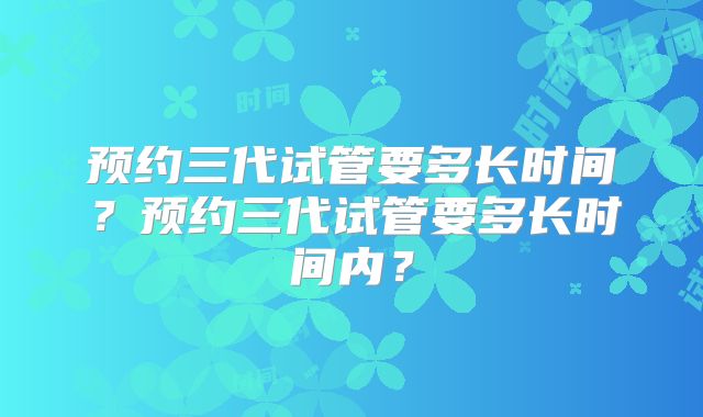 预约三代试管要多长时间？预约三代试管要多长时间内？
