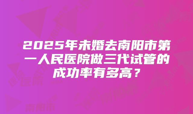 2025年未婚去南阳市第一人民医院做三代试管的成功率有多高？