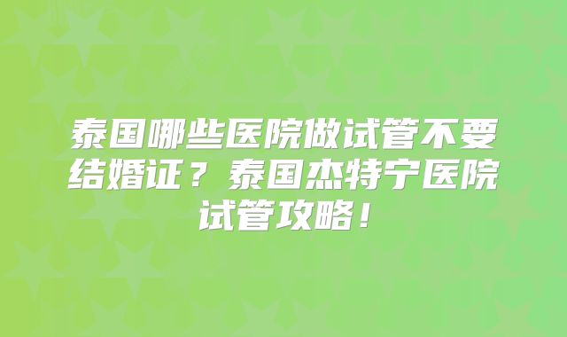泰国哪些医院做试管不要结婚证？泰国杰特宁医院试管攻略！