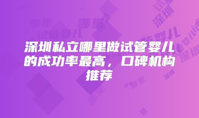 深圳私立哪里做试管婴儿的成功率最高，口碑机构推荐