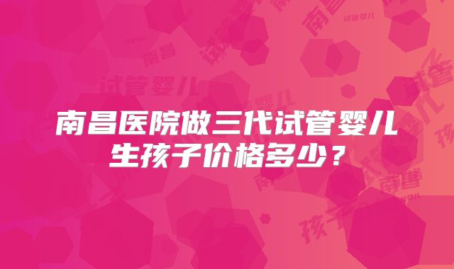 南昌医院做三代试管婴儿生孩子价格多少？