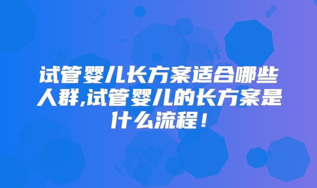试管婴儿长方案适合哪些人群,试管婴儿的长方案是什么流程！