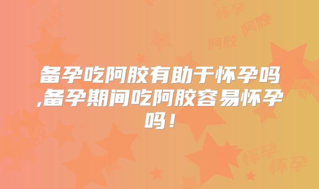 备孕吃阿胶有助于怀孕吗,备孕期间吃阿胶容易怀孕吗!