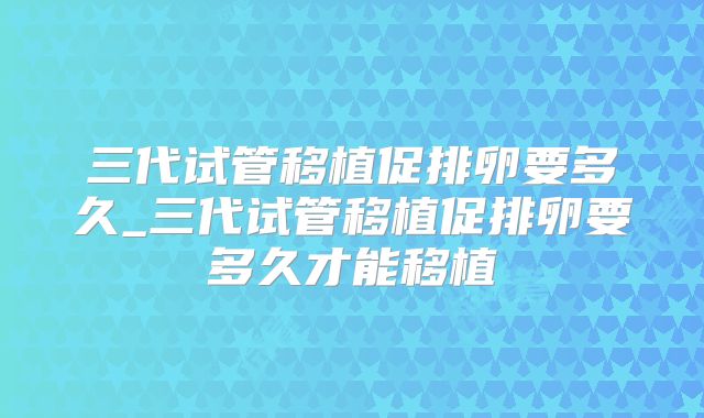 三代试管移植促排卵要多久_三代试管移植促排卵要多久才能移植