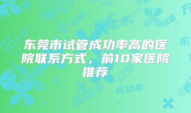 东莞市试管成功率高的医院联系方式，前10家医院推荐