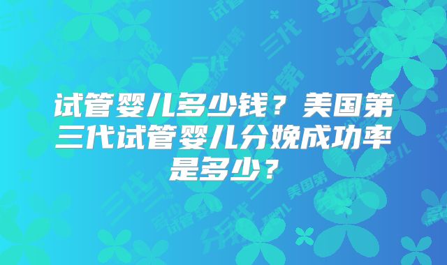 试管婴儿多少钱?美国第三代试管婴儿分娩成功率是多少?