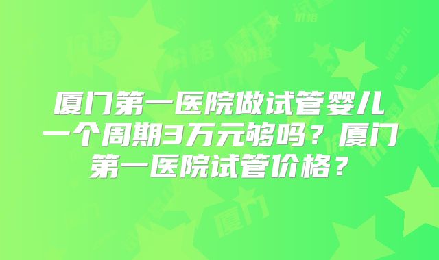 厦门第一医院做试管婴儿一个周期3万元够吗？厦门第一医院试管价格？