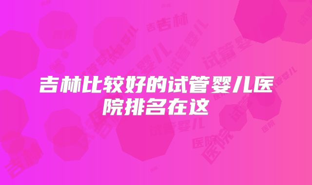 吉林比较好的试管婴儿医院排名在这