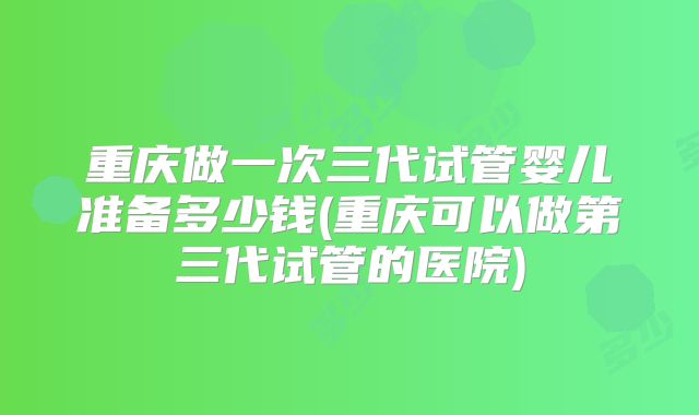 重庆做一次三代试管婴儿准备多少钱(重庆可以做第三代试管的医院)