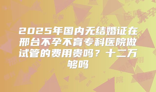 2025年国内无结婚证在邢台不孕不育专科医院做试管的费用贵吗？十二万够吗