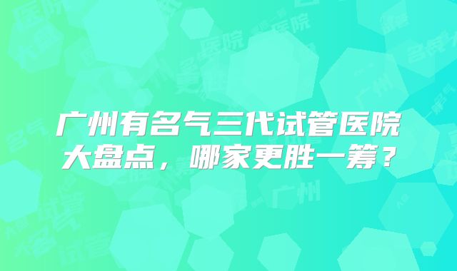 广州有名气三代试管医院大盘点,哪家更胜一筹?