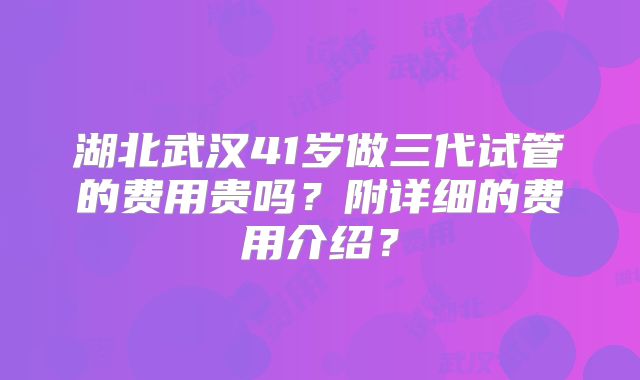 湖北武汉41岁做三代试管的费用贵吗？附详细的费用介绍？
