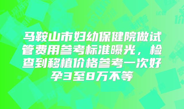 马鞍山市妇幼保健院做试管费用参考标准曝光,检查到移植价格参考一次好孕3至8万不等