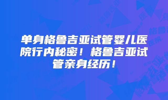 单身格鲁吉亚试管婴儿医院行内秘密！格鲁吉亚试管亲身经历！