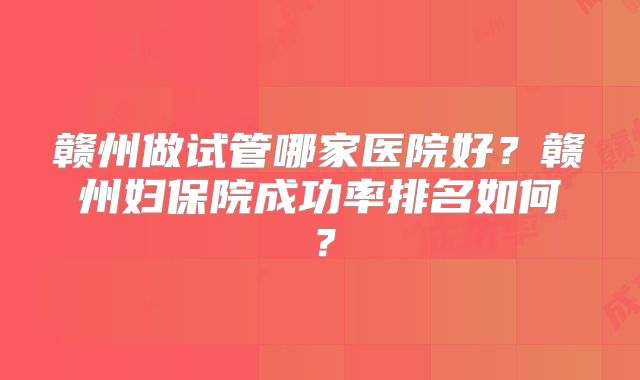 赣州做试管哪家医院好?赣州妇保院成功率排名如何?