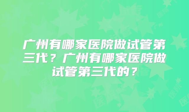 广州有哪家医院做试管第三代?广州有哪家医院做试管第三代的?