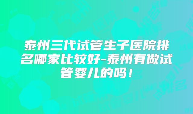 泰州三代试管生子医院排名哪家比较好-泰州有做试管婴儿的吗！