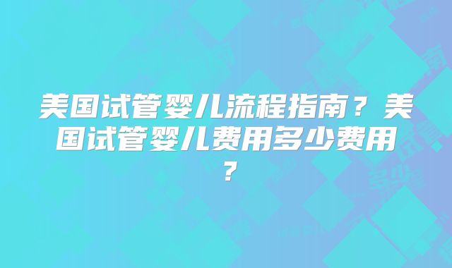 美国试管婴儿流程指南?美国试管婴儿费用多少费用?