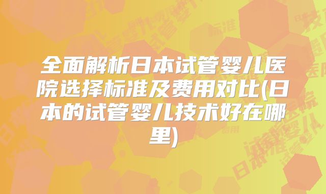 全面解析日本试管婴儿医院选择标准及费用对比(日本的试管婴儿技术好在哪里)