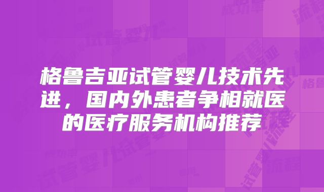 格鲁吉亚试管婴儿技术先进，国内外患者争相就医的医疗服务机构推荐