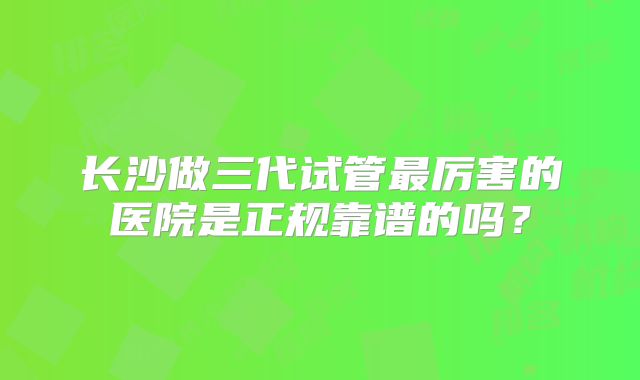 长沙做三代试管最厉害的医院是正规靠谱的吗?