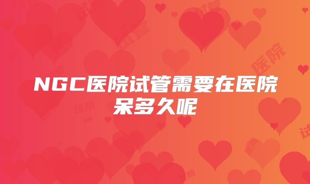 NGC医院试管需要在医院呆多久呢