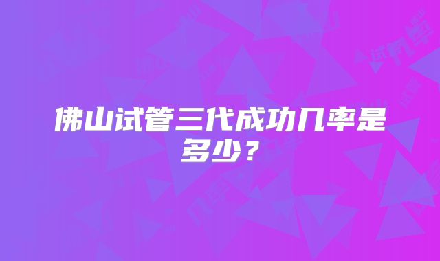 佛山试管三代成功几率是多少?