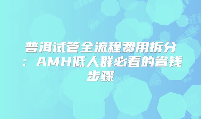 普洱试管全流程费用拆分：AMH低人群必看的省钱步骤