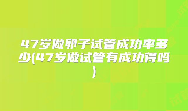 47岁做卵子试管成功率多少(47岁做试管有成功得吗)