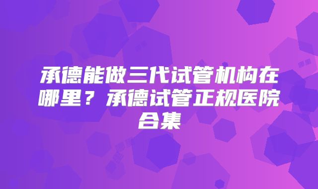 承德能做三代试管机构在哪里?承德试管正规医院合集