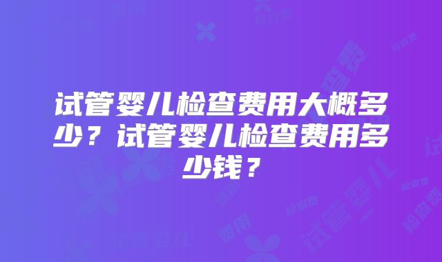 试管婴儿检查费用大概多少？试管婴儿检查费用多少钱？