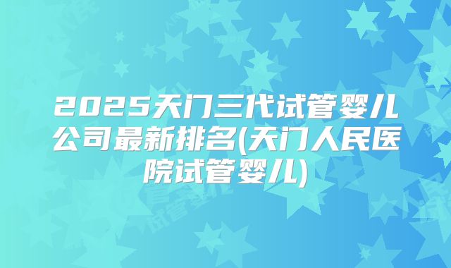2025天门三代试管婴儿公司最新排名(天门人民医院试管婴儿)