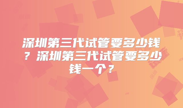 深圳第三代试管要多少钱？深圳第三代试管要多少钱一个？