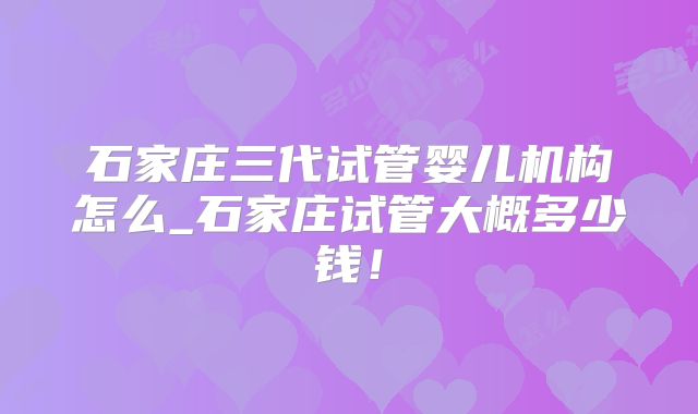 石家庄三代试管婴儿机构怎么_石家庄试管大概多少钱!