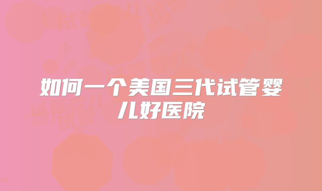 如何一个美国三代试管婴儿好医院