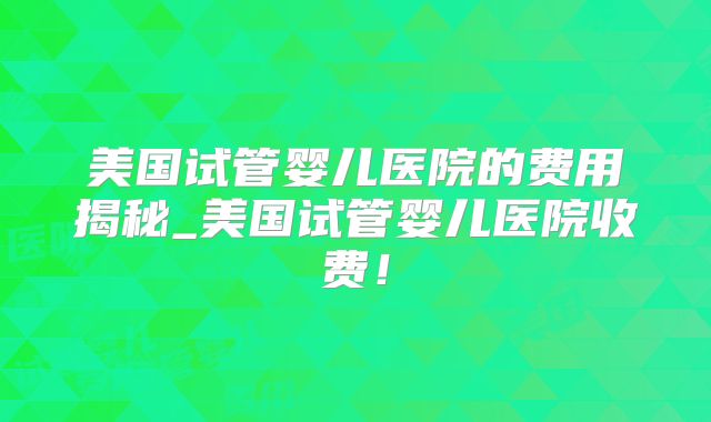 美国试管婴儿医院的费用揭秘_美国试管婴儿医院收费！