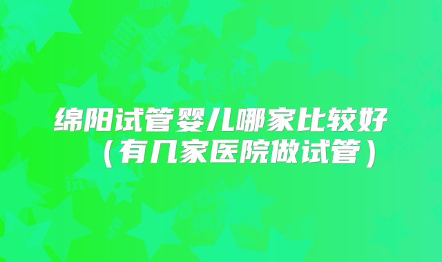 绵阳试管婴儿哪家比较好（有几家医院做试管）