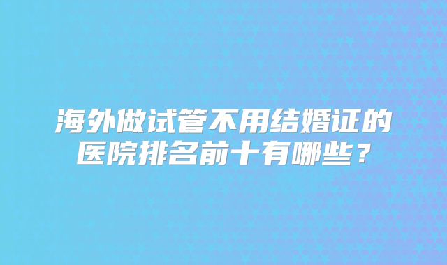 海外做试管不用结婚证的医院排名前十有哪些?
