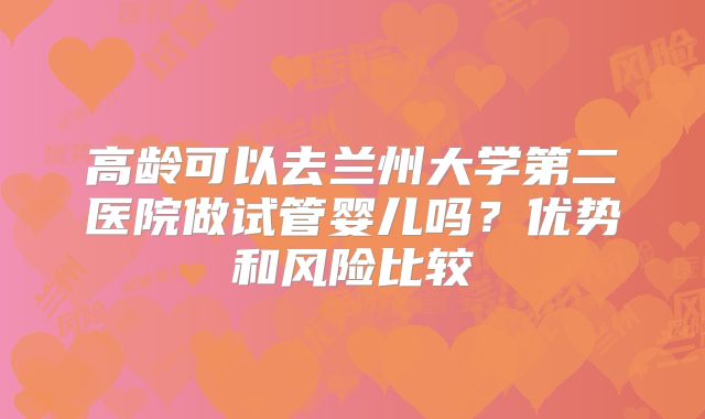 高龄可以去兰州大学第二医院做试管婴儿吗?优势和风险比较
