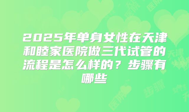 2025年单身女性在天津和睦家医院做三代试管的流程是怎么样的?步骤有哪些