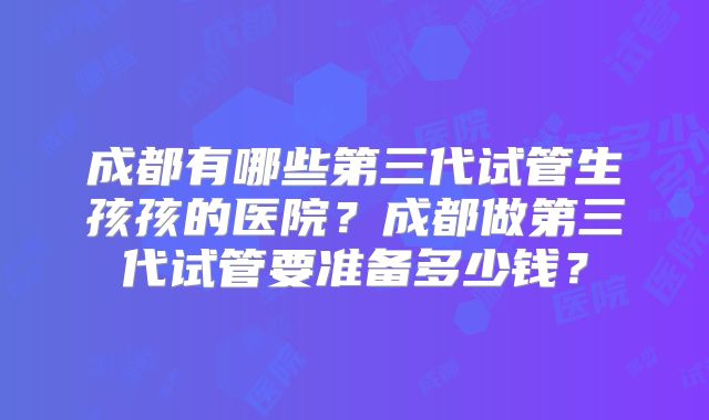 成都有哪些第三代试管生孩孩的医院？成都做第三代试管要准备多少钱？